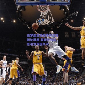 追梦恶意踩踏事件引爆舆论风暴 联盟处罚前景引发深度争议