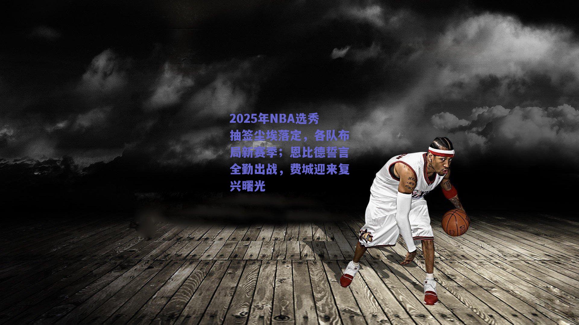2025年NBA选秀抽签尘埃落定,各队布局新赛季;恩比德誓言全勤出战,费城迎来复兴曙光